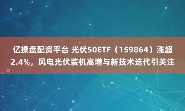 亿操盘配资平台 光伏50ETF（159864）涨超2.4%，风电光伏装机高增与新技术迭代引关注
