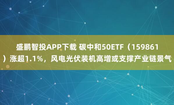 盛鹏智投APP下载 碳中和50ETF（159861）涨超1.1%，风电光伏装机高增或支撑产业链景气