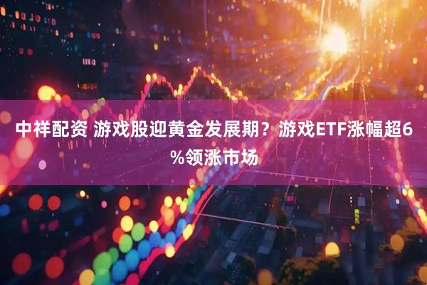 中祥配资 游戏股迎黄金发展期？游戏ETF涨幅超6%领涨市场