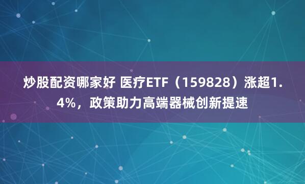 炒股配资哪家好 医疗ETF（159828）涨超1.4%，政策助力高端器械创新提速