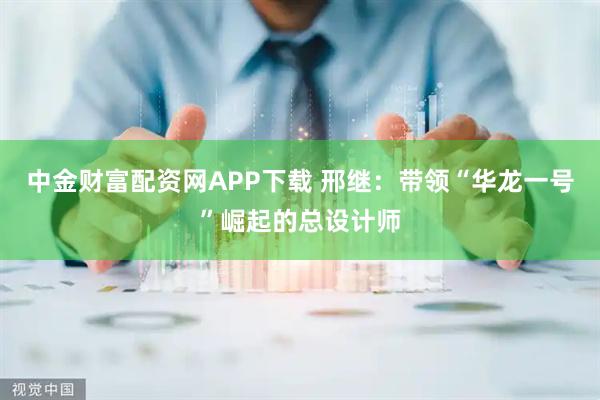 中金财富配资网APP下载 邢继：带领“华龙一号”崛起的总设计师