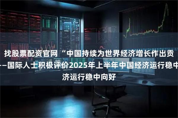 找股票配资官网 “中国持续为世界经济增长作出贡献”——国际人士积极评价2025年上半年中国经济运行稳中向好