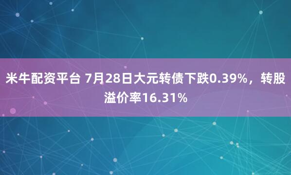 米牛配资平台 7月28日大元转债下跌0.39%，转股溢价率16.31%