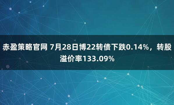 赤盈策略官网 7月28日博22转债下跌0.14%，转股溢价率133.09%