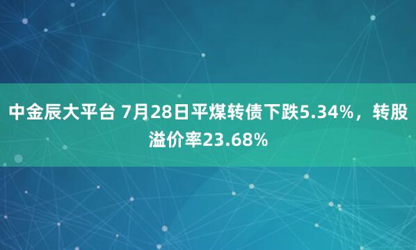 中金辰大平台 7月28日平煤转债下跌5.34%，转股溢价率23.68%