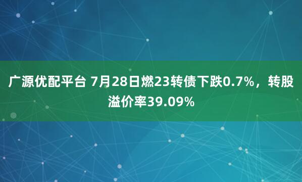 广源优配平台 7月28日燃23转债下跌0.7%，转股溢价率39.09%