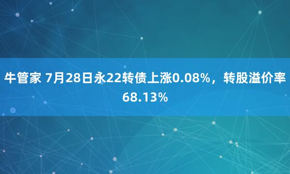 牛管家 7月28日永22转债上涨0.08%，转股溢价率68.13%