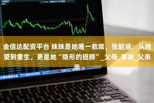 金信达配资平台 妹妹是她唯一救赎，张韶涵：从绝望到重生，更是她“隐形的翅膀”_父母_家庭_父亲