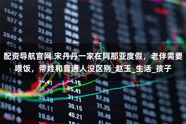 配资导航官网 宋丹丹一家在阿那亚度假，老伴需要喂饭，带娃和普通人没区别_赵玉_生活_孩子