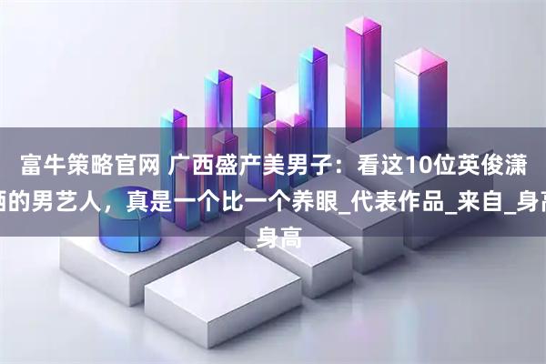 富牛策略官网 广西盛产美男子：看这10位英俊潇洒的男艺人，真是一个比一个养眼_代表作品_来自_身高