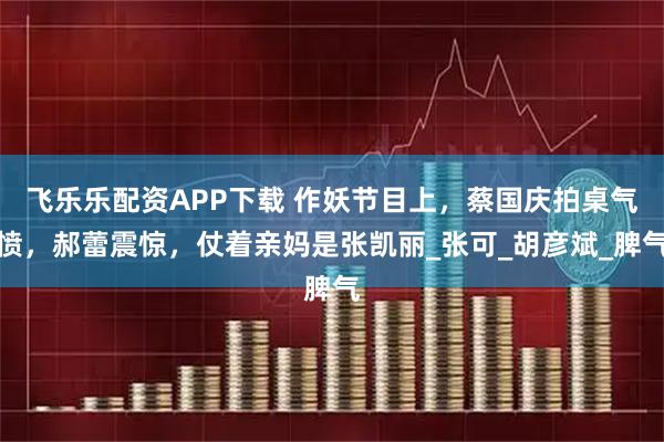 飞乐乐配资APP下载 作妖节目上，蔡国庆拍桌气愤，郝蕾震惊，仗着亲妈是张凯丽_张可_胡彦斌_脾气
