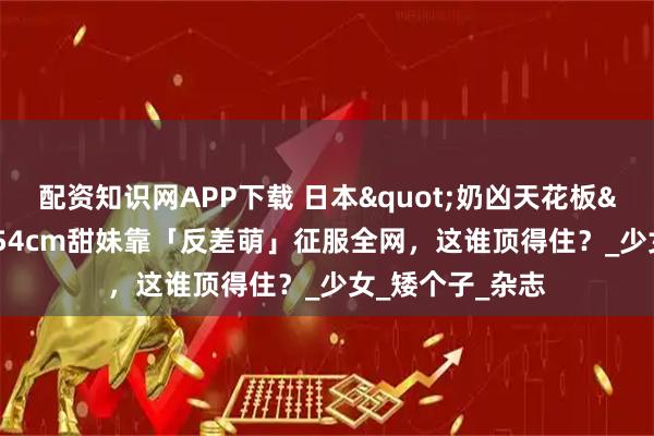 配资知识网APP下载 日本"奶凶天花板"爆红！154cm甜妹靠「反差萌」征服全网，这谁顶得住？_少女_矮个子_杂志