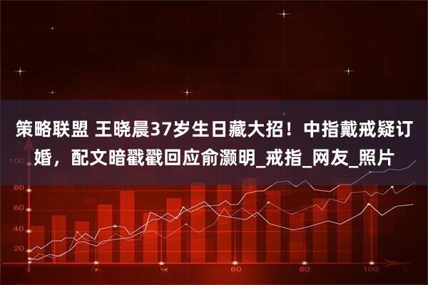 策略联盟 王晓晨37岁生日藏大招！中指戴戒疑订婚，配文暗戳戳回应俞灏明_戒指_网友_照片