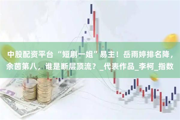 中股配资平台 “短剧一姐”易主！岳雨婷排名降，余茵第八，谁是断层顶流？_代表作品_李柯_指数