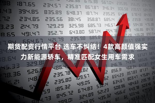期货配资行情平台 选车不纠结！4款高颜值强实力新能源轿车，精准匹配女生用车需求