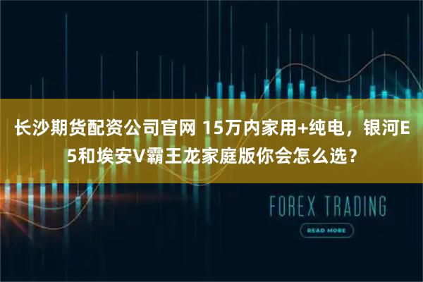 长沙期货配资公司官网 15万内家用+纯电，银河E5和埃安V霸王龙家庭版你会怎么选？