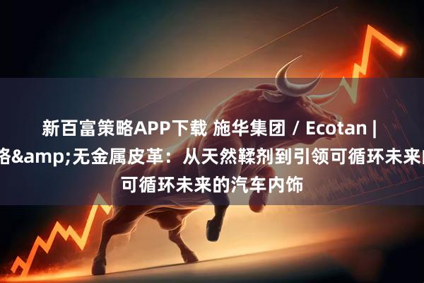 新百富策略APP下载 施华集团 / Ecotan | Ecotan无铬&无金属皮革：从天然鞣剂到引领可循环未来的汽车内饰