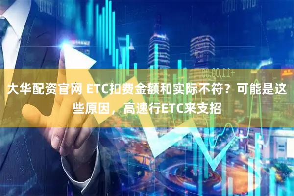 大华配资官网 ETC扣费金额和实际不符？可能是这些原因，高速行ETC来支招