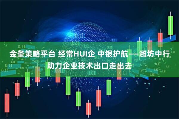 金夆策略平台 经常HUI企 中银护航——潍坊中行助力企业技术出口走出去