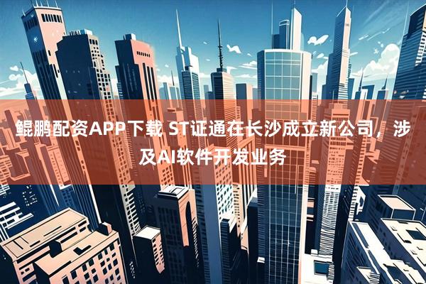 鲲鹏配资APP下载 ST证通在长沙成立新公司，涉及AI软件开发业务