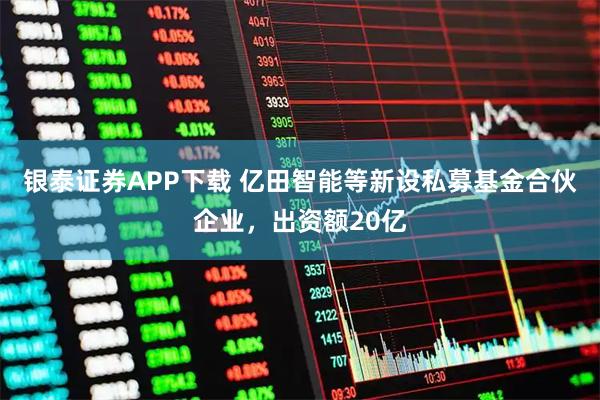 银泰证券APP下载 亿田智能等新设私募基金合伙企业，出资额20亿