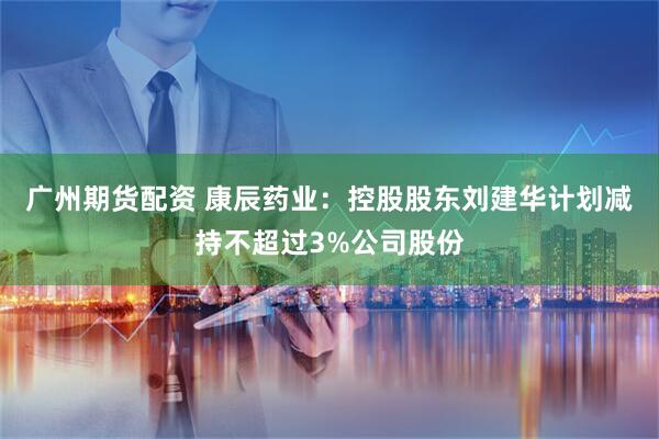 广州期货配资 康辰药业：控股股东刘建华计划减持不超过3%公司股份
