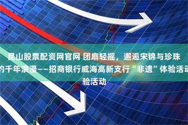 昆山股票配资网官网 团扇轻摇，邂逅宋锦与珍珠的千年浪漫——招商银行威海高新支行“非遗”体验活动
