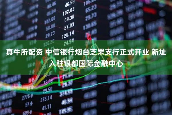 真牛所配资 中信银行烟台芝罘支行正式开业 新址入驻银都国际金融中心