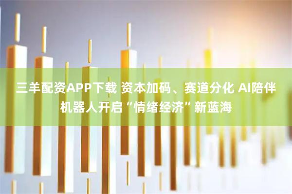 三羊配资APP下载 资本加码、赛道分化 AI陪伴机器人开启“情绪经济”新蓝海
