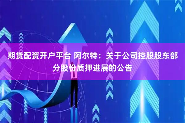期货配资开户平台 阿尔特：关于公司控股股东部分股份质押进展的公告
