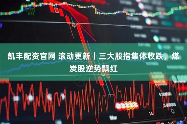 凯丰配资官网 滚动更新丨三大股指集体收跌，煤炭股逆势飘红