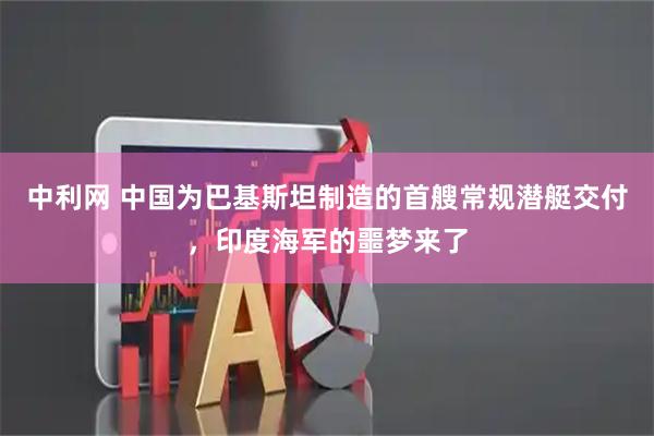 中利网 中国为巴基斯坦制造的首艘常规潜艇交付，印度海军的噩梦来了
